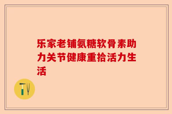 乐家老铺氨糖软骨素助力关节健康重拾活力生活-第1张图片-关节保镖