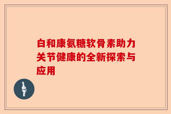 白和康氨糖软骨素助力关节健康的全新探索与应用