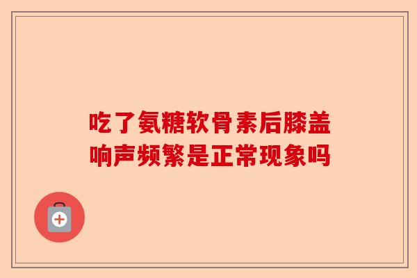 吃了氨糖软骨素后膝盖响声频繁是正常现象吗
