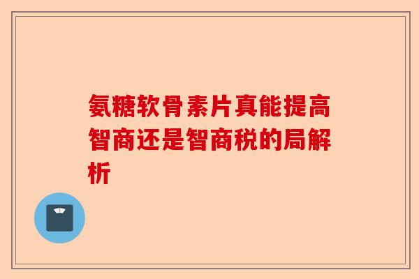 氨糖软骨素片真能提高智商还是智商税的局解析