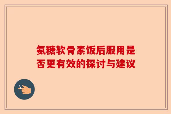 氨糖软骨素饭后服用是否更有效的探讨与建议