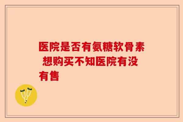 医院是否有氨糖软骨素 想购买不知医院有没有售