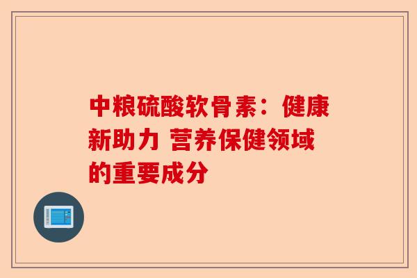 中粮硫酸软骨素：健康新助力 营养保健领域的重要成分