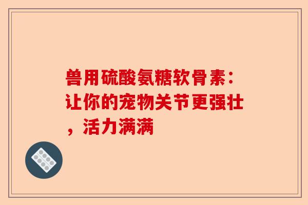 兽用硫酸氨糖软骨素：让你的宠物关节更强壮，活力满满