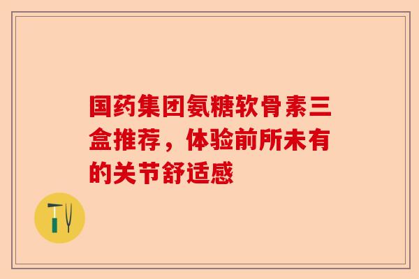 国药集团氨糖软骨素三盒推荐，体验前所未有的关节舒适感