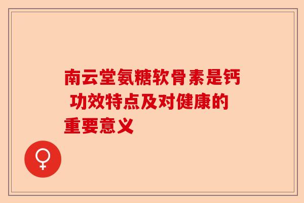 南云堂氨糖软骨素是钙 功效特点及对健康的重要意义