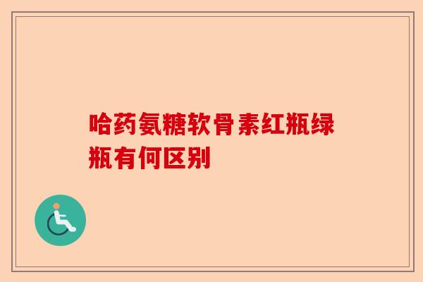 哈药氨糖软骨素红瓶绿瓶有何区别
