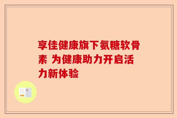 享佳健康旗下氨糖软骨素 为健康助力开启活力新体验