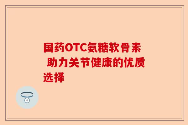 国药OTC氨糖软骨素 助力关节健康的优质选择