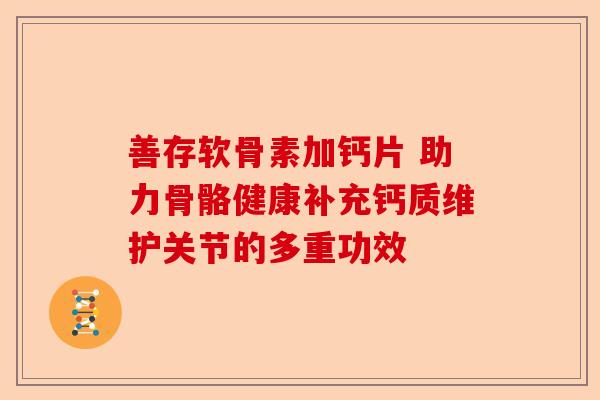 善存软骨素加钙片 助力骨骼健康补充钙质维护关节的多重功效-第1张图片-关节保镖