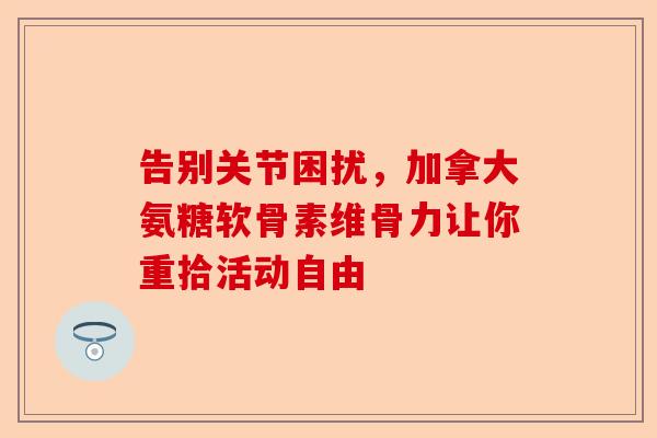 告别关节困扰，加拿大氨糖软骨素维骨力让你重拾活动自由