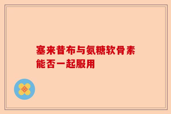 塞来昔布与氨糖软骨素能否一起服用