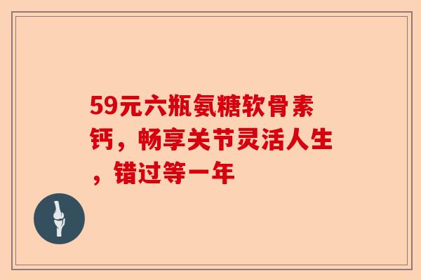 59元六瓶氨糖软骨素钙，畅享关节灵活人生，错过等一年