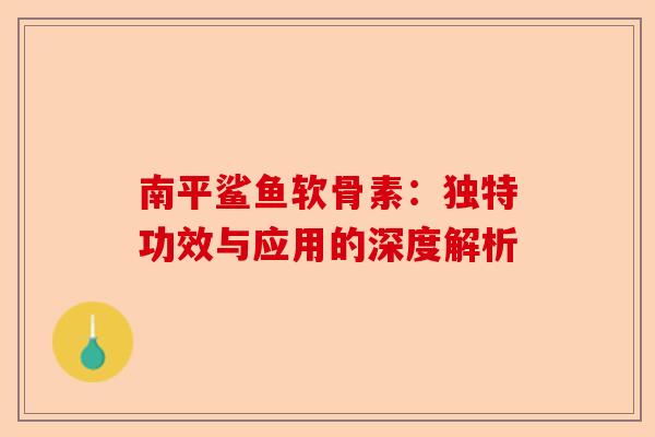 南平鲨鱼软骨素：独特功效与应用的深度解析