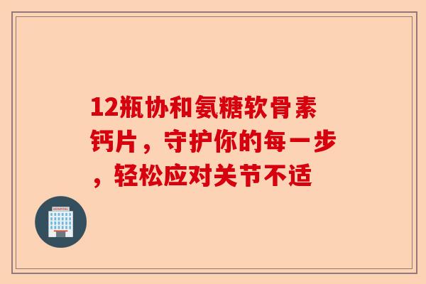 12瓶协和氨糖软骨素钙片，守护你的每一步，轻松应对关节不适