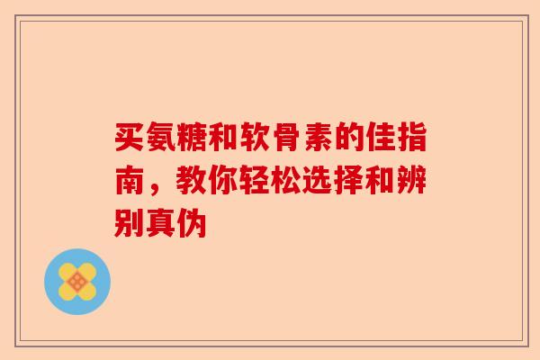 买氨糖和软骨素的佳指南，教你轻松选择和辨别真伪