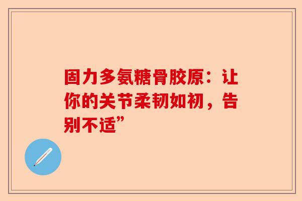 固力多氨糖骨胶原：让你的关节柔韧如初，告别不适”