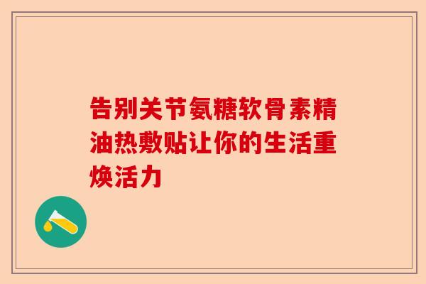 告别关节氨糖软骨素精油热敷贴让你的生活重焕活力