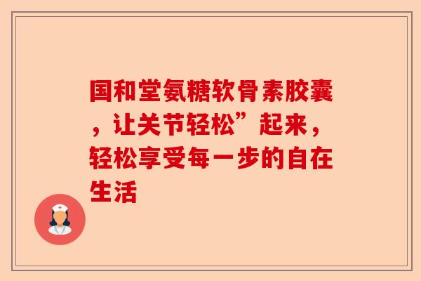 国和堂氨糖软骨素胶囊，让关节轻松”起来，轻松享受每一步的自在生活