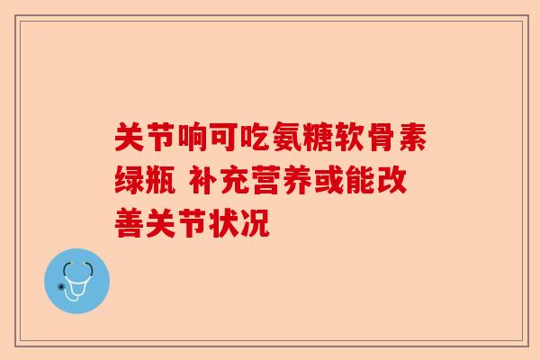 关节响可吃氨糖软骨素绿瓶 补充营养或能改善关节状况