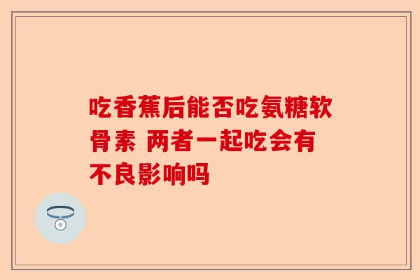 吃香蕉后能否吃氨糖软骨素 两者一起吃会有不良影响吗
