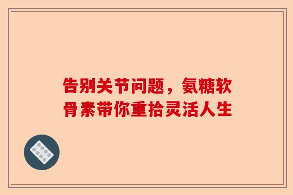 告别关节问题，氨糖软骨素带你重拾灵活人生