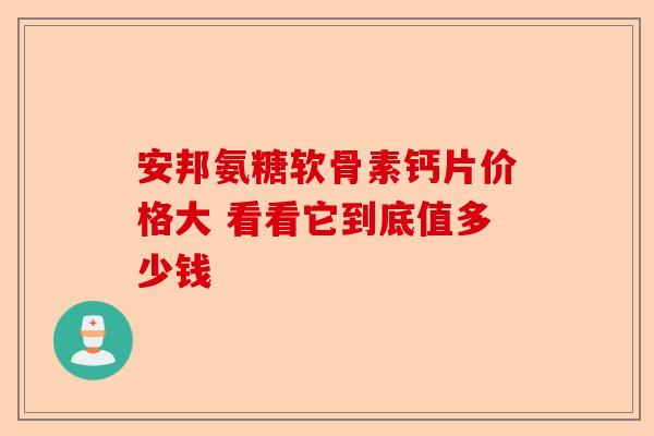 安邦氨糖软骨素钙片价格大 看看它到底值多少钱