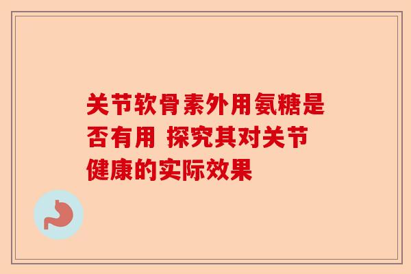 关节软骨素外用氨糖是否有用 探究其对关节健康的实际效果