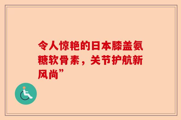 令人惊艳的日本膝盖氨糖软骨素，关节护航新风尚”