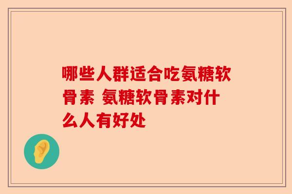 哪些人群适合吃氨糖软骨素 氨糖软骨素对什么人有好处