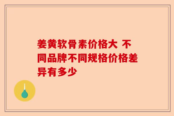 姜黄软骨素价格大 不同品牌不同规格价格差异有多少