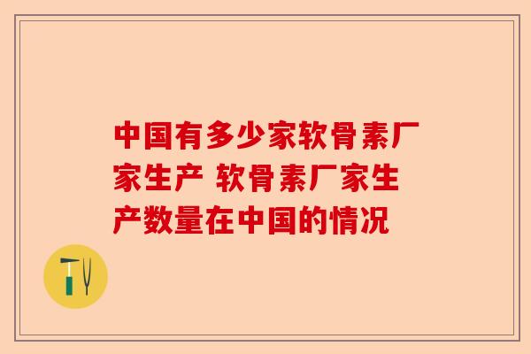 中国有多少家软骨素厂家生产 软骨素厂家生产数量在中国的情况