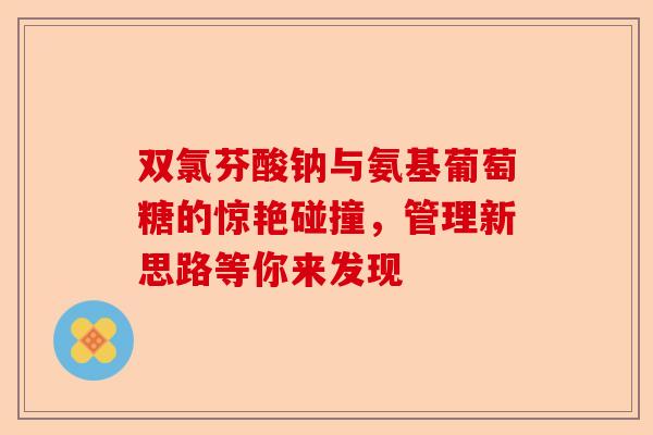 双氯芬酸钠与氨基葡萄糖的惊艳碰撞，管理新思路等你来发现