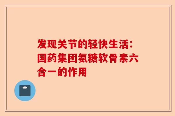 发现关节的轻快生活：国药集团氨糖软骨素六合一的作用