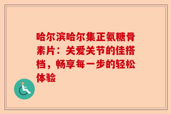 哈尔滨哈尔集正氨糖骨素片：关爱关节的佳搭档，畅享每一步的轻松体验