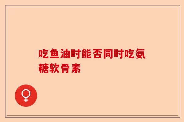 吃鱼油时能否同时吃氨糖软骨素