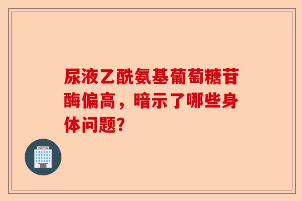 尿液乙酰氨基葡萄糖苷酶偏高，暗示了哪些身体问题？