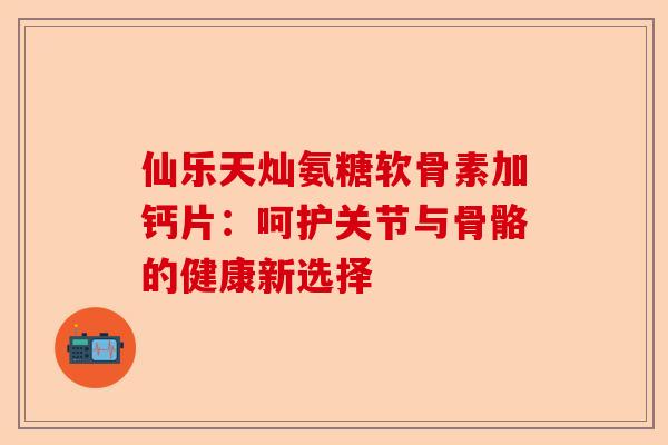 仙乐天灿氨糖软骨素加钙片：呵护关节与骨骼的健康新选择
