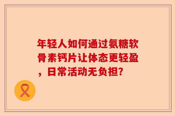 年轻人如何通过氨糖软骨素钙片让体态更轻盈，日常活动无负担？
