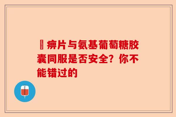尪痹片与氨基葡萄糖胶囊同服是否安全？你不能错过的
