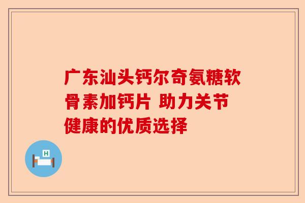 广东汕头钙尔奇氨糖软骨素加钙片 助力关节健康的优质选择