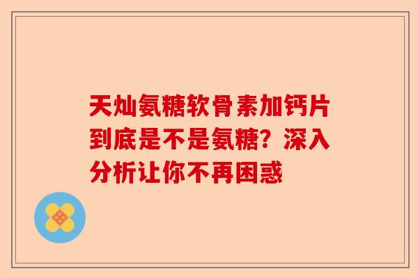 天灿氨糖软骨素加钙片到底是不是氨糖？深入分析让你不再困惑