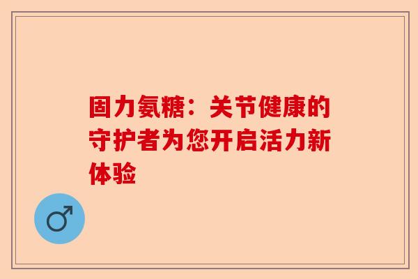 固力氨糖：关节健康的守护者为您开启活力新体验
