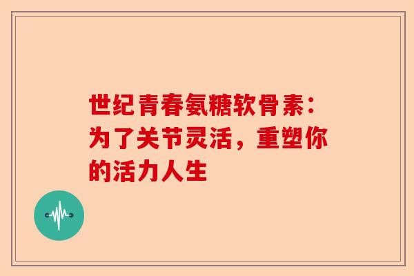 世纪青春氨糖软骨素：为了关节灵活，重塑你的活力人生