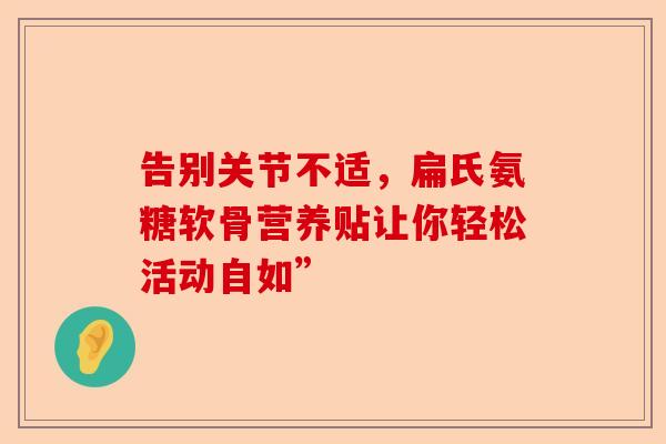 告别关节不适，扁氏氨糖软骨营养贴让你轻松活动自如”