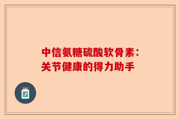 中信氨糖硫酸软骨素：关节健康的得力助手
