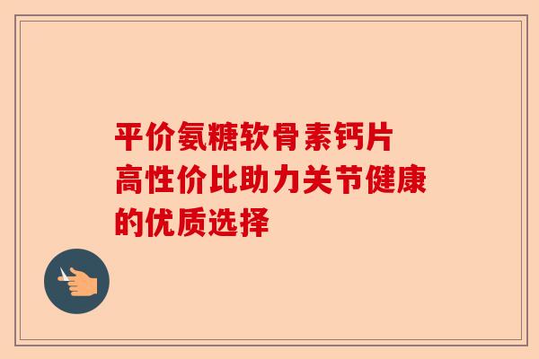 平价氨糖软骨素钙片 高性价比助力关节健康的优质选择