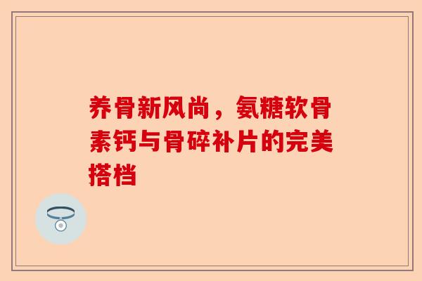 养骨新风尚，氨糖软骨素钙与骨碎补片的完美搭档
