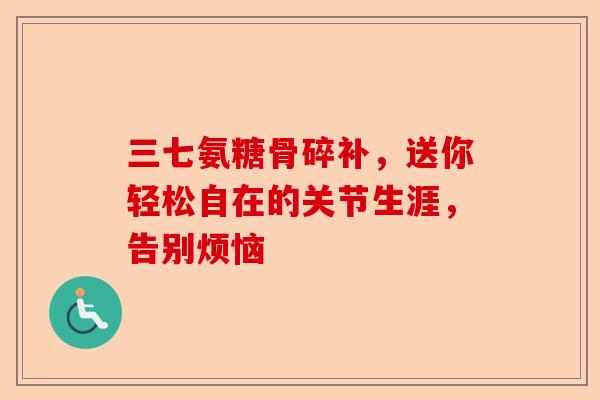 三七氨糖骨碎补，送你轻松自在的关节生涯，告别烦恼