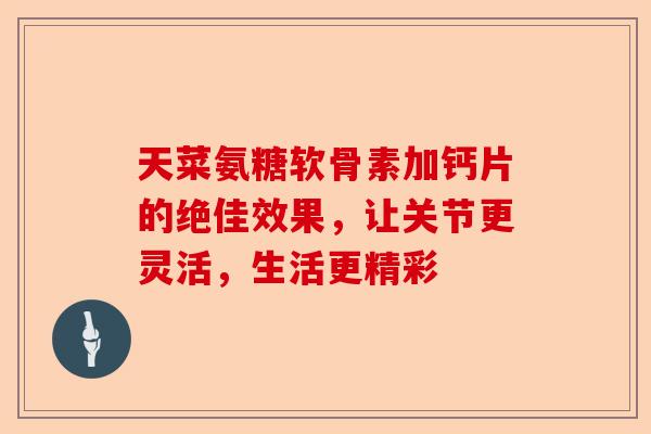 天菜氨糖软骨素加钙片的绝佳效果，让关节更灵活，生活更精彩